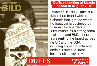 DUFFS at MARGIN AUGUST 2010
Launched in 1993, Duffs is a skate shoe brand with an authentic background where the footwear is designed by boarders for boarders. Duffs maintains a strong team of skaters and BMX-riders representing the brand across the UK and the USA, including Louie Barletta who
lends his name to some limited edition styles.