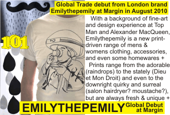 EMILYTHEPEMILY at MARGIN AUGUST 2010
Global Trade debut from London brand Emilythepemily at Margin in August 2010
   With a background of fine-art and design experience at Top Man and Alexander MacQueen, Emilythepemily is a new print-driven range of mens & womens clothing, accessories, and even some homewares +
  Prints range from the adorable (raindrops) to the stately (Dieu et Mon Droit) and even to the downright quirky and surreal (salon hairdryer? moustache?), but are always fresh & unique +