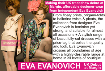 EVA EVANOVICH at MARGIN AUGUST 2010
Making their UK tradeshow debut at Margin, affordable designer-wear from independent Eva Evanovich. From floaty prints, origami-folds to ballerina twists & pleats, the collection from designer Eva Evanovich is feminine yet strong, and suitable for almost all occasions + A stylish range of beautifully-cut dresses with a price-tag that belies the quality and look, Eva Evanovich crosses all boundaries of age with a highly-desirable range at home in all levels of boutique.