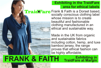 FRANK & FAITH  Exhibiting in the TraidFare area for ethical labels  Frank & Faith is a Dorset based, socially conscious clothing label whose mission is to create beautiful and fashionable clothing manufactured in an ethical and sustainable way. Made in the UK from organic and sustainable fabrics including cotton, hemp, and luxe bamboo jersey, the range proves that ethical fashion can be highly affordable.