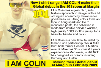 I AM COLIN +   New t-shirt range I AM COLIN make their Global debut in the 101 room at Margin + I Am Colin has a geek chic, anti-fashion approach to design, with a bit of English eccentricity thrown in for good measure. Using colour trims and tape to bring spark and life to monotone prints, the collection is made from double enzyme washed,   high quality 100% Cotton jersey, for a beautiful handle and finish.   I Am Colin is a new label founded by father & son partnership Nick & Mike Burt, both former Central St Martins alumni. Mike has 30 successful years experience in Menswear, whilst Nick has designed for brands including Burberry and Griffin. + Making their Global debut at Margin in February 2009 