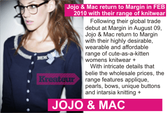 JOJO AND MAC  Jojo & Mac return to Margin in FEB 2010 with their range of knitwear +  Following their global trade debut at Margin in August 09, Jojo & Mac return to Margin with their highly desirable, wearable and affordable range of cute-as-a-kitten womens knitwear +   With intricate details that belie the wholesale prices, the range features applique, pearls, bows, unique buttons and intarsia knitting +