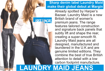 LAUNDRY MAID JEANS  Sharp denim label Laundry Maid make their global debut at Margin   Already spotted by Harper's Bazaar, Laundry Maid is a new British brand of women's premium jeans. The range features tailored construction and signature back panels that subtly lift and shape the rear, creating a super-smooth fit. Laundry Maid jeans are all designed, manufactured and laundered in the U.K and are genuine limited editions. They combine the best of true British attention to detail with a low carbon footprint manufacture.