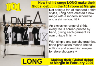 LONG + New t-shirt range LONG make their Global debut in the 101 room at Margin + Not being a fan of standard t-shirt styles, Long have created a new range with a modern silhouette and a skinny long fit + An exclusive range of shirts, every tee is screen-printed by hand, giving each garment its own unique finish + With simple and punchy graphics,   hand-production means limited editions and something unique for store shoppers + Making their Global debut at Margin in February 2009 