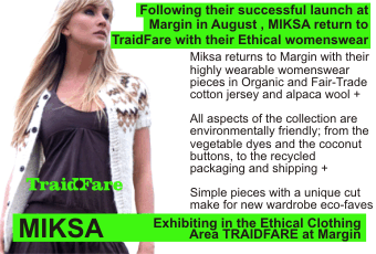 Following their successful launch at Margin in August , MIKSA return to TraidFare with their Ethical womenswear + Miksa returns to Margin with their highly wearable womenswear pieces in Organic and Fair-Trade cotton jersey and alpaca wool + All aspects of the collection are environmentally friendly; from the vegetable dyes and the coconut buttons, to the recycled packaging and shipping + Simple pieces with a unique cut make for new wardrobe eco-faves + Exhibiting in the Ethical Clothing Area TRAIDFARE at Margin