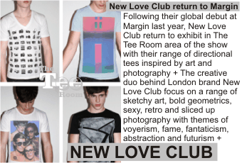 NEW LOVE CLUB at MARGIN  New Love Club return to Margin + Following their global debut at Margin last year, New Love Club return to exhibit in The Tee Room area of the show with their range of directional tees inspired by art and photography + The creative duo behind London brand New Love Club focus on a range of sketchy art, bold geometrics, sexy, retro and sliced up photography with themes of voyerism, fame, fantaticism, abstraction and futurism +   