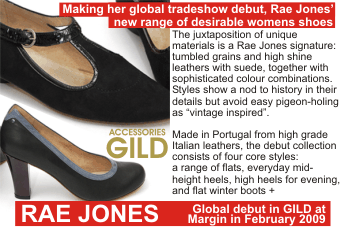 RAE JONES + Making her global tradeshow debut, Rae Jones' new range of desirable womens shoes + The juxtaposition of unique materials is a Rae Jones signature: tumbled grains and high shine leathers with suede, together with sophisticated colour combinations. Styles show a nod to history in their details but avoid easy pigeon-holing as 'vintage inspired' + Made in Portugal from high grade Italian leathers, the debut collection consists of four core styles: a range of flats, everyday mid-height heels, high heels for evening, and flat winter boots + Global debut in GILD at Margin in February 2009