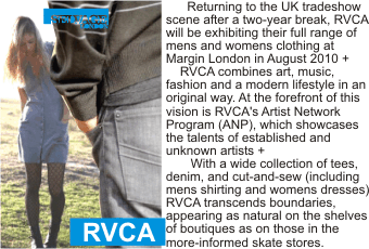RVCA at MARGIN
Returning to the UK tradeshow scene after a two-year break, RVCA will be exhibiting their full
range of mens and womens clothing at Margin London in August 2010 + RVCA combines art, music, fashion and a modern lifestyle in an original way. At the forefront of this vision is RVCA's
 Artist Network Program (ANP), which showcases the talents of established and unknown artists +
 With a wide collection of tees, denim, and cut-and-sew (including mens shirting and womens
dresses) RVCA transcends boundaries, appearing as natural on the shelves of boutiques as on those in the more-informed skate stores. 