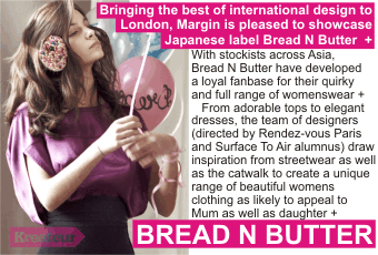 BREAD N BUTTER + Bringing the best of international design to   London, Margin is pleased to showcase Japanese label Bread N Butter  +  With stockists across Asia, Bread N Butter have developed a loyal fanbase for their quirky and full range of womenswear +      From adorable tops to elegant dresses, the team of designers (directed by Rendez-vous Paris and Surface To Air alumnus) draw inspiration from streetwear as well as the catwalk to create a unique range of beautiful womens clothing as likely to appeal to Mum as well as daughter +  UK debut in Kreateur at Margin in August 2009