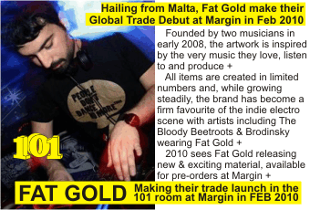 FAT GOLD   Founded by two musicians in early 2008, the artwork is inspired by the very music they love, listen to and produce +      All items are created in limited numbers and, while growing steadily, the brand has become a firm favourite of the indie electro scene with artists including The   Bloody Beetroots & Brodinsky wearing Fat Gold +      2010 sees Fat Gold releasing new & exciting material, available for pre-orders at Margin +  Making their trade launch in the 101 room at Margin in FEB 2010