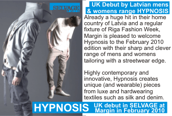 HYPNOSIS  UK Debut by Latvian mens & womens range HYPNOSIS  Already a huge hit in their home country of Latvia and a regular fixture of Riga Fashion Week, Margin is pleased to welcome Hypnosis to the February 2010 edition with their sharp and clever range of mens and womens tailoring with a streetwear edge. Highly contemporary and innovative, Hypnosis creates unique (and wearable) pieces from luxe and hardwearing textiles such as silk and denim.  UK debut in SELVAGE at Margin in February 2010