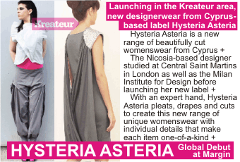 HYSTERIA ASTERIA   Launching in the Kreateur area, new designerwear from Cyprus-based label Hysteria Asteria +   Hysteria Asteria is a new range of beautifully cut womenswear from Cyprus +   The Nicosia-based designer studied at Central Saint Martins in London as well as the Milan Institute for Design before launching her new label +   With an expert hand, Hysteria Asteria pleats, drapes and cuts to create this new range of unique womenswear with individual details that make each item one-of-a-kind +    Global Debut at Margin