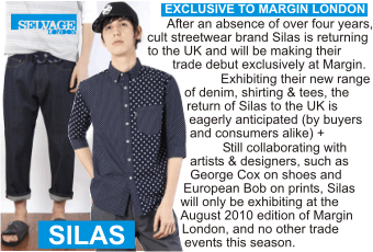 SILAS at
MARGIN AUGUST 2010
Exclusive to Margin London + After an absence of over four years, cult streetwear brand Silas is
returning to the UK and will be making their trade debut exclusively at Margin + Exhibiting their
new range of denim, shirting & tees, the return of Silas to the UK is eagerly anticipated (by
buyers and consumers alike) + Still collaborating with artists and designers, such as George Cox
on shoes and European Bob on prints, Silas will only be exhibiting at the August 2010 edition of
Margin London, and no other trade events this season.