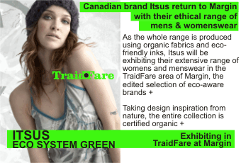 ITSUS ECO SYSTEM GREEN + Canadian brand Itsus return to Margin with their ethical range of mens & womenswear + As the whole range is produced using organic fabrics and eco-friendly inks, Itsus will be exhibiting their extensive range of womens and menswear in the TraidFare area of Margin, the edited selection of eco-aware brands + Taking design inspiration from nature, the entire collection is certified organic + Exhibiting in TraidFare at Margin