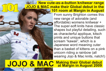 JOJO & MAC + New cute-as-a-button knitwear range JOJO & MAC make     their Global debut in the 101 room at Margin in August + From sunny Brighton comes     this new range of adorable (and affordable) womens knitwear + The super-soft knits     have classic shapes but playful detailing, such as characterful applique, kitsch     prints and unique buttons that scream 'kawaii', which is a Japanese word meaning     cuter than a basket of kittens on a pink  unicorn riding a rainbow (all wearing     Jojo & Mac knits, natch!) +  Making their Global debut at Margin in August 2009
