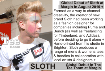 SLOTH at MARGIN AUGUST 2010
Global Debut of Sloth at Margin in August 2010. Formed as a way to channel creativity, the creator of new brand Sloth had been working as a fashion designer for companies including Puma and Bench (as well as freelancing for Timberland, and Adidas), before deciding to go it alone. Hand-printed from his studio in Brighton, Sloth produces a range of mens & womens tees & hoodies in collaboration with local artists & designers. 