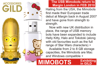 MIMOBOTS  The USB Mimobots return to Margin London in FEB 2010  Hailing from the USA, the Mimobots first made their European trade debut at Margin back in August 2007 and have gone from strength to strength. Now with new UK istribution in place, the range of USB memory bots have been expanded to include   Helly Kitty, Halo and Tokidoki (along with old favourites such as the full range of Star Wars characters) + Available from 2 to 8 GB storage capacities, the Mimobots are Mac and Windows compatible + Exhibiting in GILD