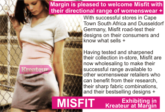 MISFIT + Margin is pleased to welcome Misfit with their directional range of womenswear + With successful stores in Cape Town South Africa and Dusseldorf Germany, Misfit road-test their designs on their consumers and know what sells + Having tested and sharpened their collection in-store, Misfit are now wholesaling to make their successful range available to other womenswear retailers who can benefit from their research, their sharp fabric combinations, and their bestselling designs + Exhibiting in Kreateur at Margin