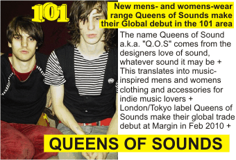 QUEENS OF SOUNDS  New mens- and womens-wear range Queens of Sounds make their Global debut in the 101 area + The name Queens of Sound a.k.a. Q.O.S comes from the designers love of sound, whatever sound it may be + This translates into music-inspired mens and womens clothing and accessories for indie music lovers + London/Tokyo label Queens of Sounds make their global trade debut at Margin in Feb 2010 +