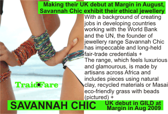 SAVANNAH CHIC + Making their UK debut at Margin in August,   Savannah Chic exhibit their ethical jewellery +With a background of creating   jobs in developing countries working with the World Bank and the UN, the founder of   jewellery range Savannah Chic has impeccable and long-held fair-trade credentials +   The range, which feels luxurious and glamourous, is made by artisans across Africa and includes pieces using natural clay, recycled materials or Masai eco-friendly grass with beads (pictured) +  UK debut in GILD at Margin in Aug 2009