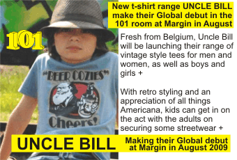 UNCLE BILL + Fresh from Belgium, Uncle Bill will be launching their range of     vintage style tees for men and women, as well as boys and girls + With retro     styling and an appreciation of all things Americana, kids can get in on the act     with the adults on securing some streetwear + Making their Global debut at Margin     in August 2009