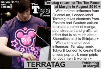 TERRATAG at MARGIN AUGUST 2010
Terratag return to The Tee Room at Margin in August 2010 +
   With a direct influence from Oriental art, London-label Terratag takes elements from Eastern and Western culture to create a remix of manga, pop, street art and graffiti, an effect that is as much about Shoreditch as it is Shinjuku +
   With anime and robot influences, Terratag remix Tokyo & London to create their
unique pop-art & neon prints for both men & women +