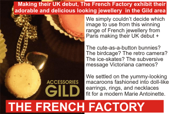 Making their UK debut, THE FRENCH FACTORY exhibit their adorable and delicious looking jewellery in the Gild area + We simply couldn't decide which image to use from this winning range of French jewellery from Paris making their UK debut + The cute-as-a-button bunnies?   The birdcage? The retro camera? The ice-skates? The subversive message Victoriana cameos? We settled on the yummy-looking macaroons fashioned into doll-like earrings, rings, and necklaces fit for a modern Marie Antoinette.