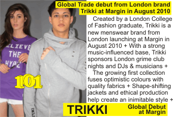 TRIKKI at MARGIN AUGUST 2010
Global Trade debut from London brand Trikki at Margin in August 2010
   Created by a London College of Fashion graduate, Trikki is a new menswear brand from London launching at Margin in August 2010 + With a strong music-influenced base, Trikki sponsors London grime club nights and DJs & musicians +
   The growing first collection fuses optimistic colours with quality fabrics + Shape-shifting jackets and ethical production help create an inimitable style +