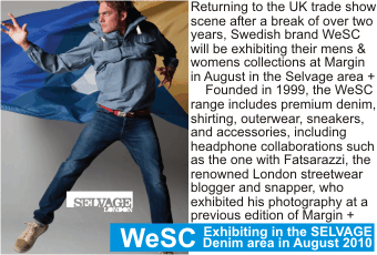 WeSC at MARGIN AUGUST 2010
Exhibiting in the SELVAGE Denim area in August 2010
Returning to the UK trade show scene after a break of over two years, Swedish brand WeSC will be exhibiting their mens & womens collections at Margin in August in the Selvage area +
    Founded in 1999, the WeSC range includes premium denim, shirting, outerwear, sneakers, and accessories, including headphone collaborations such as the one with Fatsarazzi, the renowned London streetwear blogger and snapper, who exhibited his photography at a previous edition of Margin + 