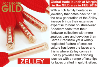 ZELLEY  With a rich family heritage in jewellery that dates back to 1910,  the new generation of the Zelley lineage brings their extensive expertise to bear on streetwear. Sneakerheads treat their footwear collection with more zealous care and devotion than Carrie Bradshaw yet a widely neglected feature of sneaker culture has been the laces and this is where Zelley comes in.   Zelley provides the finishing touches with a range of luxe tips for laces crafted in gold and silver.   Global trade launch at Margin in the GILD area in FEB 2010