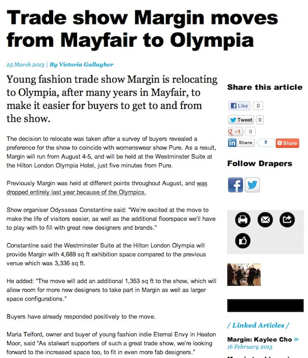 Trade show Margin moves from Mayfair to Olympia  25 March 2013 | By Victoria Gallagher  Young fashion trade show Margin is relocating to Olympia, after many years in Mayfair, to make it easier for buyers to get to and from the show.  The decision to relocate was taken after a survey of buyers revealed a preference for the show to coincide with womenswear show Pure. As a result, Margin will run from August 4-5, and will be held at the Westminster Suite at the Hilton London Olympia Hotel, just five minutes from Pure.  Previously Margin was held at different points throughout August, and was dropped entirely last year because of the Olympics.  Show organiser Odysseas said: “We’re excited at the move to make the life of visitors easier, as well as the additional floorspace we’ll have to play with to fill with great new designers and brands.”  Odysseas said the Westminster Suite at the Hilton London Olympia will provide Margin with 4,689 sq ft exhibition space compared to the previous venue which was 3,336 sq ft.   He added: “The move will add an additional 1,353 sq ft to the show, which will allow room for more new designers to take part in Margin as well as larger space configurations.”  Buyers have already responded positively to the move.  Maria Telford, owner and buyer of young fashion indie Eternal Envy in Heaton Moor, said “As stalwart supporters of such a great trade show, we’re looking forward to the increased space too, to fit in even more fab designers.”