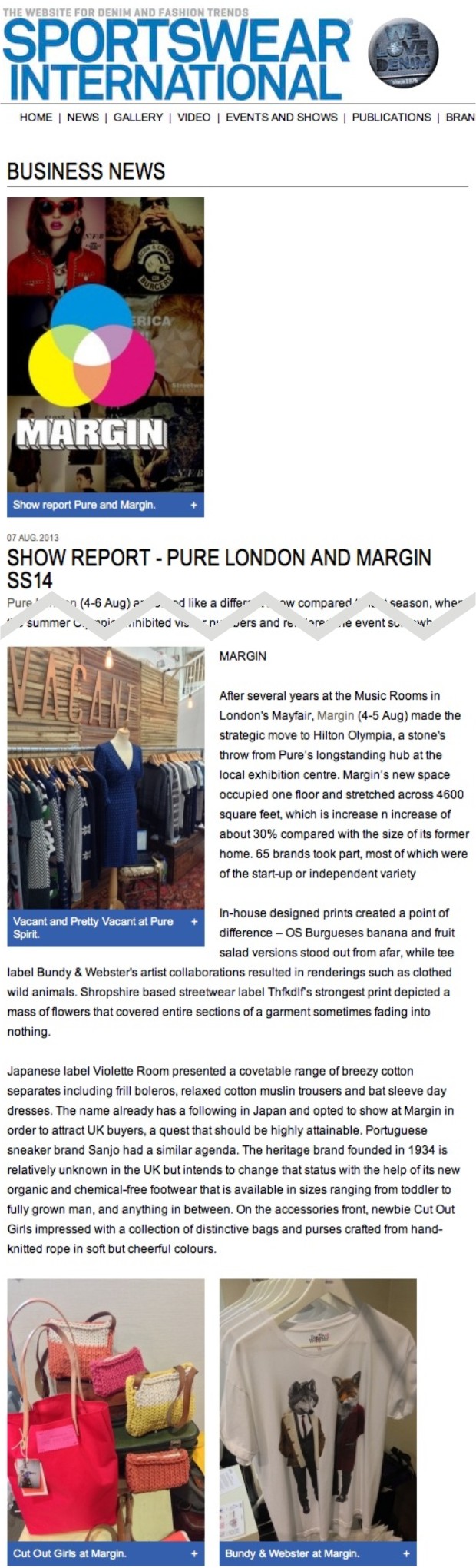 MARGIN  After several years at the Music Rooms in London's Mayfair, Margin (4-5 Aug) made the strategic move to Hilton Olympia, a stone's throw from Pure’s longstanding hub at the local exhibition centre. Margin’s new space occupied one floor and stretched across 4600 square feet, which is increase n increase of about 30% compared with the size of its former home. 65 brands took part, most of which were of the start-up or independent variety  In-house designed prints created a point of difference – OS Burgueses banana and fruit salad versions stood out from afar, while tee label Bundy & Webster's artist collaborations resulted in renderings such as clothed wild animals. Shropshire based streetwear label Thfkdlf’s strongest print depicted a mass of flowers that covered entire sections of a garment sometimes fading into nothing.  Japanese label Violette Room presented a covetable range of breezy cotton separates including frill boleros, relaxed cotton muslin trousers and bat sleeve day dresses. The name already has a following in Japan and opted to show at Margin in order to attract UK buyers, a quest that should be highly attainable. Portuguese sneaker brand Sanjo had a similar agenda. The heritage brand founded in 1934 is relatively unknown in the UK but intends to change that status with the help of its new organic and chemical-free footwear that is available in sizes ranging from toddler to fully grown man, and anything in between. On the accessories front, newbie Cut Out Girls impressed with a collection of distinctive bags and purses crafted from hand-knitted rope in soft but cheerful colours.